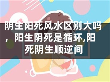阴生阳死风水区别大吗，阳生阴死是循环,阳死阴生顺逆间