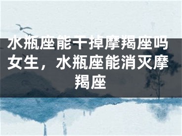 水瓶座能干掉摩羯座吗女生,水瓶座能消灭摩羯座