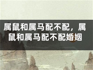 属鼠和属马配不配，属鼠和属马配不配婚姻