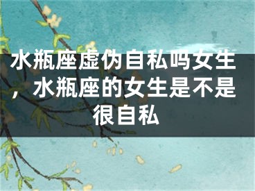 水瓶座虚伪自私吗女生,水瓶座的女生是不是很自私