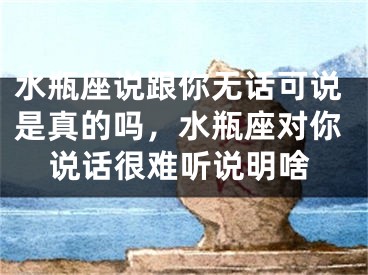 水瓶座说跟你无话可说是真的吗,水瓶座对你说话很难听说明啥