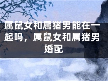 属鼠女和属猪男能在一起吗，属鼠女和属猪男婚配