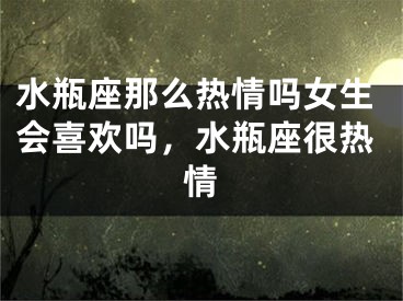 水瓶座那么热情吗女生会喜欢吗,水瓶座很热情
