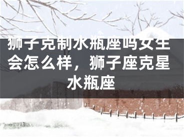 狮子克制水瓶座吗女生会怎么样,狮子座克星水瓶座