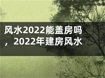 风水2022能盖房吗，2022年建房风水