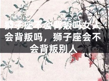 狮子座不会背叛吗女人会背叛吗,狮子座会不会背叛别人