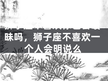 狮子座不喜欢你也会暧昧吗,狮子座不喜欢一个人会明说么