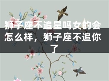 狮子座不追星吗女的会怎么样,狮子座不追你了