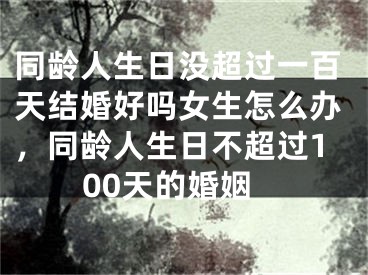 同龄人生日没超过一百天结婚好吗女生怎么办，同龄人生日不超过100天的婚姻