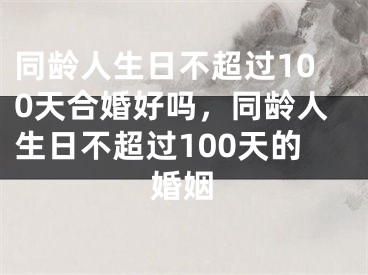 同龄人生日不超过100天合婚好吗，同龄人生日不超过100天的婚姻