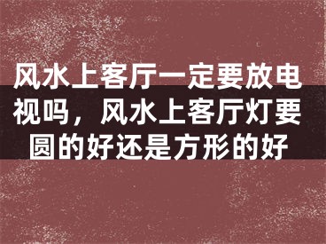 风水上客厅一定要放电视吗,风水上客厅灯要圆的好还是方形的好