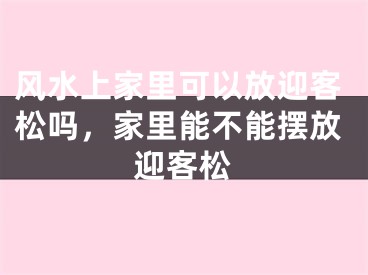 风水上家里可以放迎客松吗,家里能不能摆放迎客松