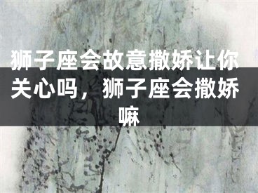 狮子座会故意撒娇让你关心吗,狮子座会撒娇嘛