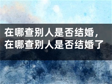 在哪查别人是否结婚，在哪查别人是否结婚了