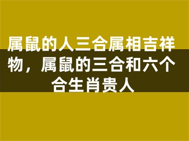 属鼠的人三合属相吉祥物，属鼠的三合和六个合生肖贵人