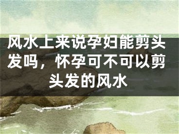 风水上来说孕妇能剪头发吗，怀孕可不可以剪头发的风水