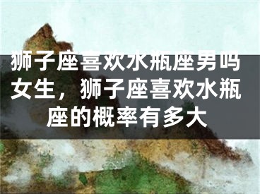 狮子座喜欢水瓶座男吗女生，狮子座喜欢水瓶座的概率有多大
