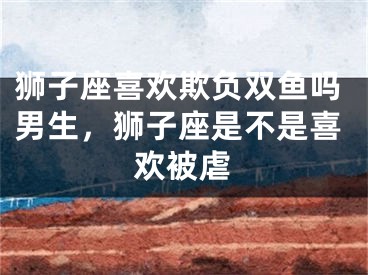 狮子座喜欢欺负双鱼吗男生，狮子座是不是喜欢被虐