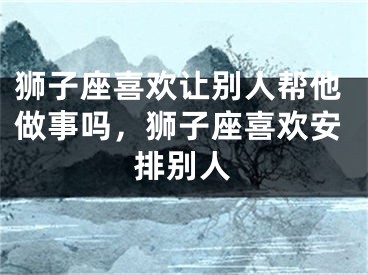 狮子座喜欢让别人帮他做事吗,狮子座喜欢安排别人