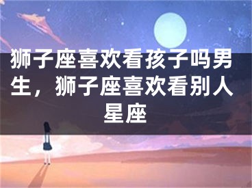 狮子座喜欢看孩子吗男生，狮子座喜欢看别人星座