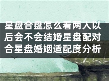 星盘合盘怎么看两人以后会不会结婚星盘配对合星盘婚姻适配度分析