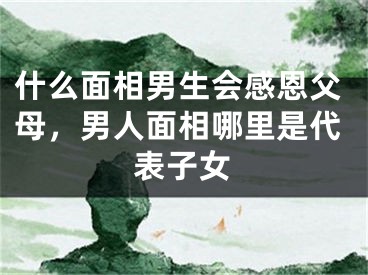 什么面相男生会感恩父母，男人面相哪里是代表子女