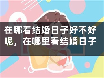 在哪看结婚日子好不好呢，在哪里看结婚日子