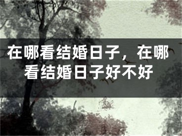 在哪看结婚日子，在哪看结婚日子好不好