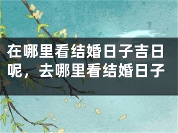 在哪里看结婚日子吉日呢，去哪里看结婚日子