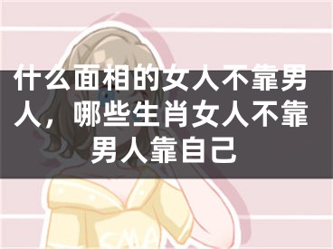 什么面相的女人不靠男人，哪些生肖女人不靠男人靠自己
