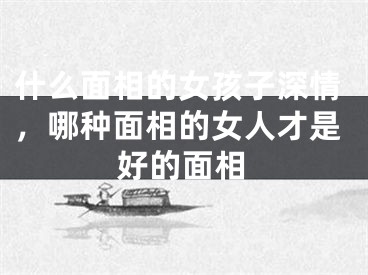 什么面相的女孩子深情,哪种面相的女人才是好的面相