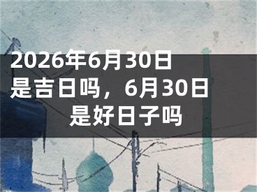 2026年6月30日是吉日吗，6月30日是好日子吗