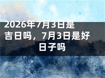 2026年7月3日是吉日吗，7月3日是好日子吗