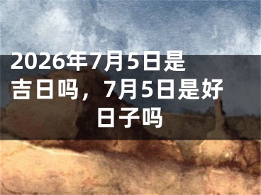 2026年7月5日是吉日吗，7月5日是好日子吗