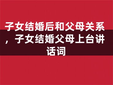 子女结婚后和父母关系,子女结婚父母上台讲话词