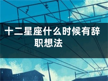 十二星座什么时候有辞职想法