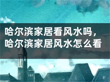哈尔滨家居看风水吗，哈尔滨家居风水怎么看