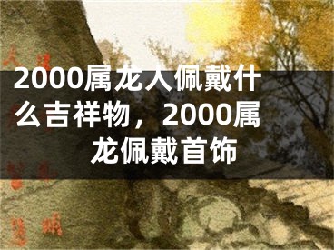 2000属龙人佩戴什么吉祥物,2000属龙佩戴首饰