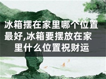 冰箱摆在家里哪个位置最好,冰箱要摆放在家里什么位置祝财运