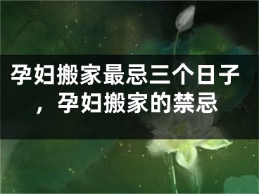 孕妇搬家最忌三个日子，孕妇搬家的禁忌