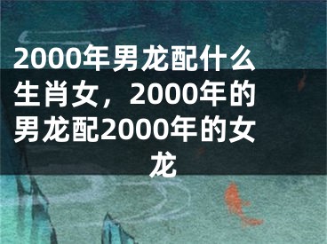 2000年男龙配什么生肖女,2000年的男龙配2000年的女龙