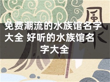 免费潮流的水族馆名字大全 好听的水族馆名字大全
