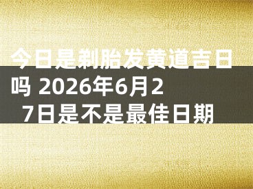 今日是剃胎发黄道吉日吗 2026年6月27日是不是最佳日期