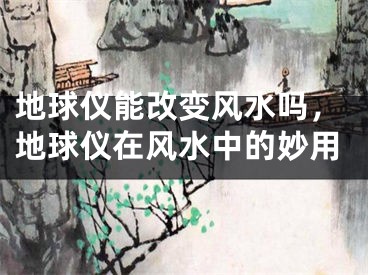 地球仪能改变风水吗，地球仪在风水中的妙用
