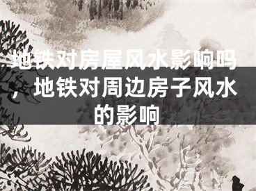 地铁对房屋风水影响吗，地铁对周边房子风水的影响