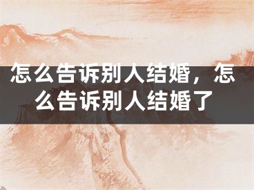 怎么告诉别人结婚，怎么告诉别人结婚了