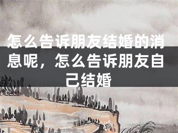 怎么告诉朋友结婚的消息呢，怎么告诉朋友自己结婚
