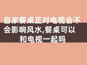 自家餐桌正对电视会不会影响风水,餐桌可以和电视一起吗