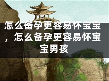 怎么备孕更容易怀宝宝，怎么备孕更容易怀宝宝男孩