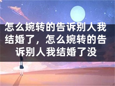 怎么婉转的告诉别人我结婚了，怎么婉转的告诉别人我结婚了没